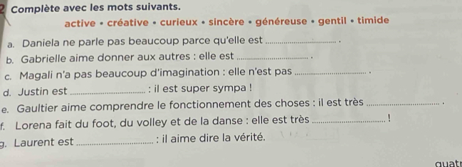 Complète avec les mots suivants. 
active - créative - curieux • sincère • généreuse • gentil • timide 
a. Daniela ne parle pas beaucoup parce qu'elle est_ 
. 
b. Gabrielle aime donner aux autres : elle est_ 
. 
c. Magali n’a pas beaucoup d’imagination : elle n’est pas_ 
、 
d. Justin est _: il est super sympa ! 
e. Gaultier aime comprendre le fonctionnement des choses : il est très_ 
. 
f. Lorena fait du foot, du volley et de la danse : elle est très _! 
g. Laurent est _: il aime dire la vérité. 
quat