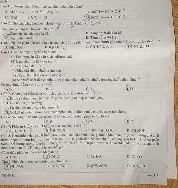 nhât.
Câu 1. Phương trình điện li nào sau đây biểu diễn đúng?
A. Al_2(SO_4)_3to 2Al^(3+)+3SO_4^(-X B. NaOHleftharpoons Na^+)+OH^-
C. NH_4Clto NH_4^(++Cl^-) HClOto H^++ClO^-
D.
Câu 2. Cho cân bằng hoá học: H_2(g)+I_2(g)leftharpoons 2HI(g);△ _rH_(298)^o>0.
Cân bằng không bị chuyển dịch khi:
A, Giảm áp suất chung của hệ. B. Tăng nhiệt độ của hệ.
C. Giảm nồng độ HI. D. Tăng nồng độ H2.
Câu 3. Nguồn phân bón dư thừa nào sau đây không phải thành phần chính gây nên hiện tượng phú dưỡng ?
A. NH_4NO_3. B. K_2CO_3. C. Ca(H_2PO_4)_2. ν D (NH_2) _2CO.
Câu 4. Cho các ứng dụng hóa học sau:
(1) Làm nguyên liệu sản xuất sulfuric acid.
(2) Làm chất lưu hóa cao su.
(3) Khử chua đất.
(4) Điều chế diêm, thuốc súng đen.
(5) Sản xuất chất tẩy trắng bột giấy.
(6) Sản xuất chất dẻo ebonit, dược phẩm, phẩm nhuộm, thuốc trừ sâu, thuốc diệt nấm.
ố ứng dụng đúng với Sulfur là
A. 5. B. 3. C. 2. D 4.
Cầu 5. Chọn phát biểu đúng với tính chất của Sulfur dioxide?
A. Được sử dụng làm chất tầy trắng trong công nghiệp sản xuất giấy.
B. Là chất rắn, màu vàng.
C. Là chất khí màu vàng lục, mùi hắc.
D Có khả năng làm dung dịch phenolphtalein từ không màu chuyển sang màu hồng.
Câu 6: Số công thức cầu tạo, mạch hở có cùng công thức phân tử C_2H_6O là:
A. 4. B. B. C/1. D. 2.
Câu 7. Phân tử khối của chất hữu cơ nào sau đây là 60?
A. C_2H_3CHO. B. CH₃COOH. C. HOCH_2CH_2OH. D. C_2H_5NH_2.
Câu 8. Benzaldehyde là chất lớng không màu, đề lâu có màu vàng, mùi hạnh nhân, được dùng điều chế chất
thơm, phầm nhuộm loại triphenylmethane, ... Khi phân tích benzaldehyde, các nguyên tố C, H, O có phần
trăm khổi lượng tương ứng là 79,24%; 5,66% và 15,1%. Từ phồ MS của Benzaldehyde, người ta xác định
được ion phân tử [M*] có giá trị m/z bằng 106.
Công thức phân tử của benzaldehyde là
A. C₇H₈O. B. C_7H_6O. C. C_8H_8O. D. C_6H_6O.
Câu 9. Phân đạm urea có thành phần chính là
A. NH_4NO_3. B. (NH₄)2 CC C. (NH_4)_2CO_3. D. (NH_2)_2CO. 3
Mã đề 111 Trang 1/3