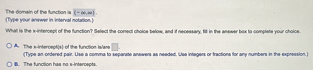 The domain of the function is (-∈fty ,∈fty ). 
(Type your answer in interval notation.)
What is the x-intercept of the function? Select the correct choice below, and if necessary, fill in the answer box to complete your choice.
A. The x-intercept(s) of the function is/are □. 
(Type an ordered pair. Use a comma to separate answers as needed. Use integers or fractions for any numbers in the expression.)
B. The function has no x-intercepts.