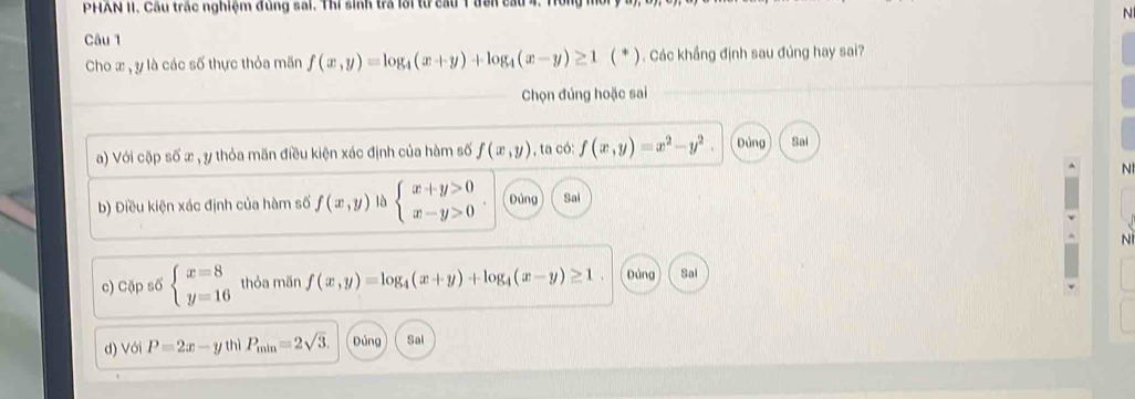 PHAN II. Cầu trấc nghiệm đùng sai. Thi sinh tra lới từ cầu 1 đên ca
Câu 1 N
Cho x , y là các số thực thỏa mãn f(x,y)=log _4(x+y)+log _4(x-y)≥ 1 ( * ) . Các khẳng định sau đủng hay sai?
Chọn đúng hoặc sai
a) Với cặp số æ , y thỏa mãn điều kiện xác định của hàm số f(x,y) , ta có: f(x,y)=x^2-y^2. Đúng Sai
N
b) Điều kiện xác định của hàm số f(x,y) là beginarrayl x+y>0 x-y>0endarray. Dứng Sai
N
c) Cặp số beginarrayl x=8 y=16endarray. thỏa mãn f(x,y)=log _4(x+y)+log _4(x-y)≥ 1. Đúng Sai
d) Với P=2x-y thì P_min=2sqrt(3). Đúng Sal