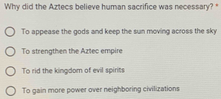 Why did the Aztecs believe human sacrifice was necessary? *
To appease the gods and keep the sun moving across the sky
To strengthen the Aztec empire
To rid the kingdom of evil spirits
To gain more power over neighboring civilizations