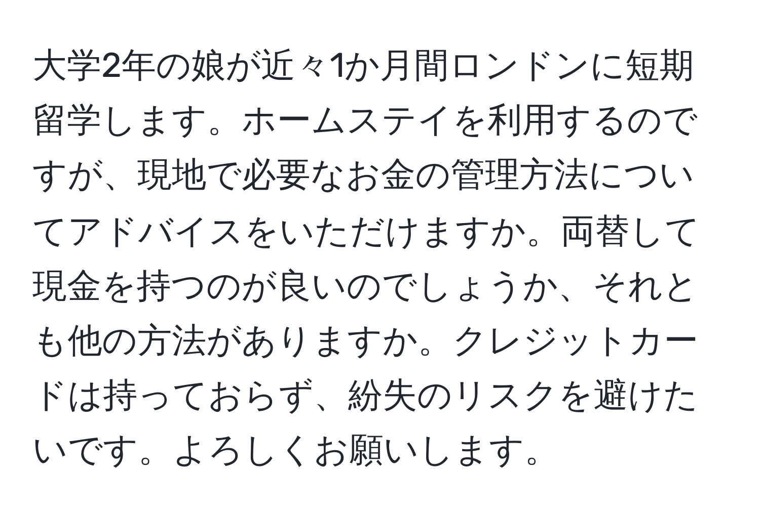 大学2年の娘が近々1か月間ロンドンに短期留学します。ホームステイを利用するのですが、現地で必要なお金の管理方法についてアドバイスをいただけますか。両替して現金を持つのが良いのでしょうか、それとも他の方法がありますか。クレジットカードは持っておらず、紛失のリスクを避けたいです。よろしくお願いします。