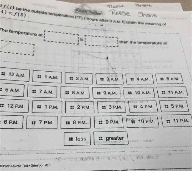 4) . 
civity Preview
t f(t) be the outside temperature ("F) z hours after 3 A.M. Explain the meaning of
he temperature at
is
than the temperature at
# 12 A.M. 1 A.M. 2 A.M. 3 A.M 4 A.M. 5 A.M.
6 A.M. 7 A.M. 8 A.M. 9 A.M. 10 A.M. 11 A.M.
:: 12 P.M. 1 P.M. 2 P.M. 3 P.M. 4 P.M. 5 P.M.
6 P.M. 7 P.M. 8 P.M. 9 P.M. 10 P.M. 11 P.M.
less : greater
>Post-Course Test> Question #13