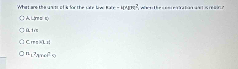 What are the units of k for the rate law: Rate =k[A][B]^2 , when the concentration unit is mol/L?
A L(mol s)
B. 1/s
C. mol/(Ls)
0.L^2/(mol^2s)