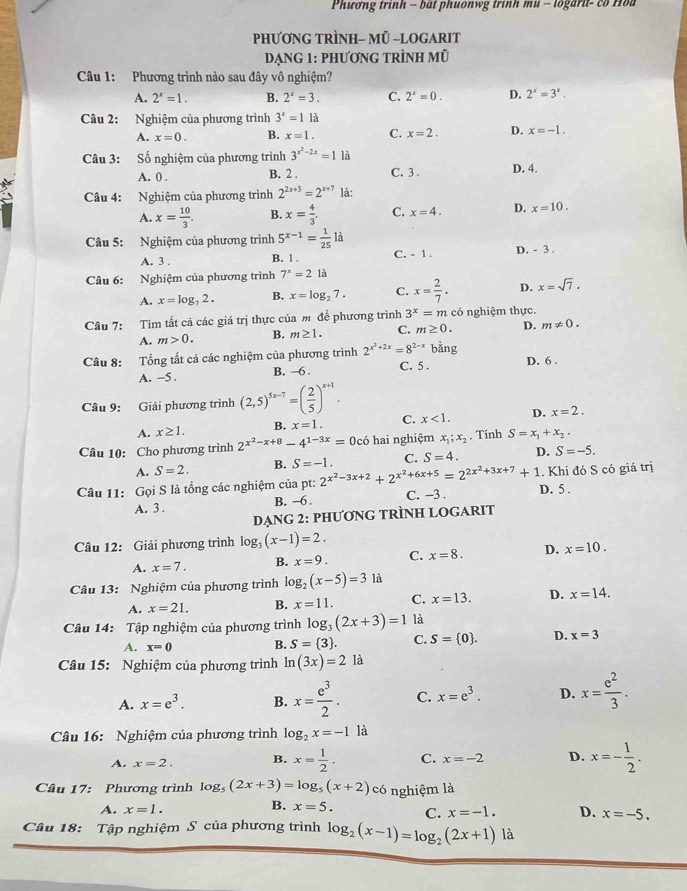 Phương trình - bắt phuonwg trình mu - logarit- có Hoa
PhƯơNG TRÌNH- MÜ -LOGARIT
Dạng 1: phương tRÌnh mũ
Câu 1: Phương trình nào sau đây vô nghiệm?
A. 2^x=1. B. 2^x=3. C. 2^x=0. D. 2^x=3^x.
Câu 2: Nghiệm của phương trình 3^x=11 A
A. x=0. B. x=1. C. x=2. D. x=-1.
Câu 3: Số nghiệm của phương trình 3^(x^2)-2x=1 là
A. 0 . B. 2 . C. 3 . D. 4.
5  Câu 4: Nghiệm của phương trình 2^(2x+3)=2^(x+7) là:
A. x= 10/3 . B. x= 4/3 . C. x=4. D. x=10.
Câu 5: Nghiệm của phương trình 5^(x-1)= 1/25 la
A. 3 . B. 1 . C. - 1 . D. - 3 .
Câu 6: Nghiệm của phương trình 7^x=2 là
A. x=log _72. B. x=log _27. C. x= 2/7 . D. x=sqrt(7).
Câu 7: Tìm tất cả các giá trị thực của m để phương trình 3^x=m có nghiệm thực.
A. m>0. B. m≥ 1. C. m≥ 0. D. m!= 0.
Câu 8: Tổng tất cả các nghiệm của phương trình 2^(x^2)+2x=8^(2-x) bằng
A. -5 . B. -6 . C. 5 . D. 6 .
Câu 9: Giải phương trình (2,5)^5x-7=( 2/5 )^x+1.
A. x≥ 1. B. x=1. C. x<1. D. x=2.
Câu 10: Cho phương trình 2^(x^2)-x+8-4^(1-3x)=0c6 hai nghiệm x_1;x_2. Tính S=x_1+x_2.
A. S=2. B. S=-1 C. S=4. D. S=-5.
Câu 11: Gọi S là tổng các nghiệm của pt: 2^(x^2)-3x+2+2^(x^2)+6x+5=2^(2x^2)+3x+7+1 D. 5 . . Khi đó S có giá trị
A. 3 . B. ~6 . C. −3 .
DẠNG 2: PHƯƠNG TRÌNH LOGARIT
Câu 12: Giải phương trình log _3(x-1)=2.
A. x=7. B. x=9. C. x=8. D. x=10.
Cầu 13: Nghiệm của phương trình log _2(x-5)=3 là
A. x=21. B. x=11. C. x=13. D. x=14.
Câu 14: Tập nghiệm của phương trình log _3(2x+3)=1 là
A. x=0 B. S= 3 . C. S= 0 . D. x=3
Câu 15: Nghiệm của phương trình ln (3x)=21a
A. x=e^3. B. x= e^3/2 . C. x=e^3. D. x= e^2/3 .
Câu 16: Nghiệm của phương trình log _2x=-11 à
A. x=2. B. x= 1/2 . C. x=-2 D. x=- 1/2 .
Câu 17: Phương trình log _5(2x+3)=log _5(x+2) có nghiệm là
B.
A. x=1. x=5. C. x=-1. D. x=-5.
Câu 18: Tập nghiệm S của phương trình log _2(x-1)=log _2(2x+1)1a
