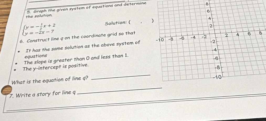 Graph the given system of equations and determine 
8 
the solution.
beginarrayl y=- 1/2 x+2 y=-2x-7endarray.
Solution: ( . 
6. Construct line q on the coordinate grid so that 
It has the same solution as the above system of 
equations 
The slope is greater than O and less than 1. 
_ 
The y-intercept is positive. 
_ 
What is the equation of line q? 
7. Write a story for line q