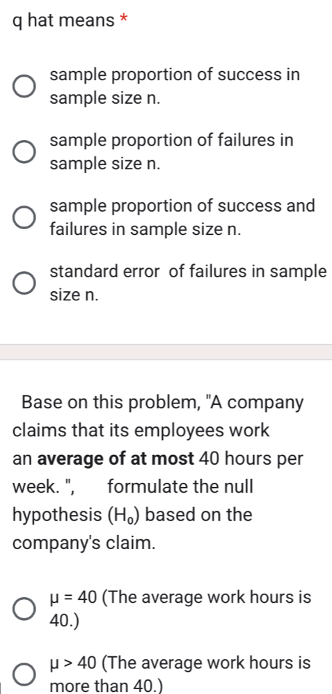 hat means *
sample proportion of success in
sample size n.
sample proportion of failures in
sample size n.
sample proportion of success and
failures in sample size n.
standard error of failures in sample
size n.
Base on this problem, "A company
claims that its employees work
an average of at most 40 hours per
week. ", formulate the null
hypothesis (H_0) based on the
company's claim.
mu =40 (The average work hours is
40.)
mu >40 (The average work hours is
more than 40.)