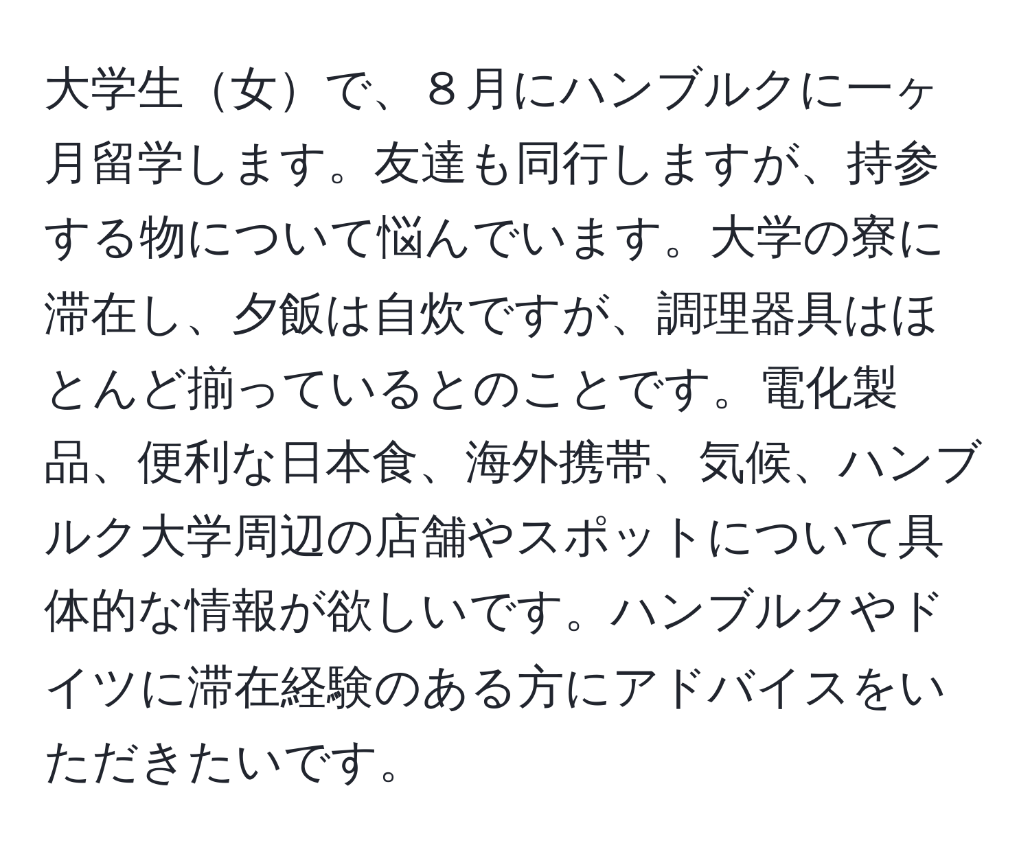 大学生女で、８月にハンブルクに一ヶ月留学します。友達も同行しますが、持参する物について悩んでいます。大学の寮に滞在し、夕飯は自炊ですが、調理器具はほとんど揃っているとのことです。電化製品、便利な日本食、海外携帯、気候、ハンブルク大学周辺の店舗やスポットについて具体的な情報が欲しいです。ハンブルクやドイツに滞在経験のある方にアドバイスをいただきたいです。