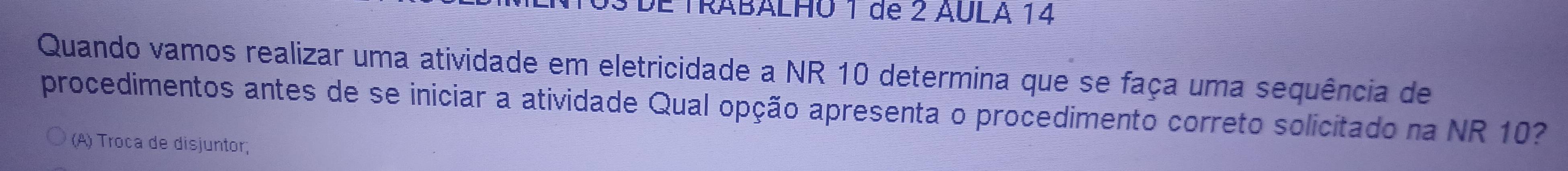 DE TRABALHO 1 de 2 AULA 14
Quando vamos realizar uma atividade em eletricidade a NR 10 determina que se faça uma sequência de 
procedimentos antes de se iniciar a atividade Qual opção apresenta o procedimento correto solicitado na NR 10? 
(A) Troca de disjuntor;