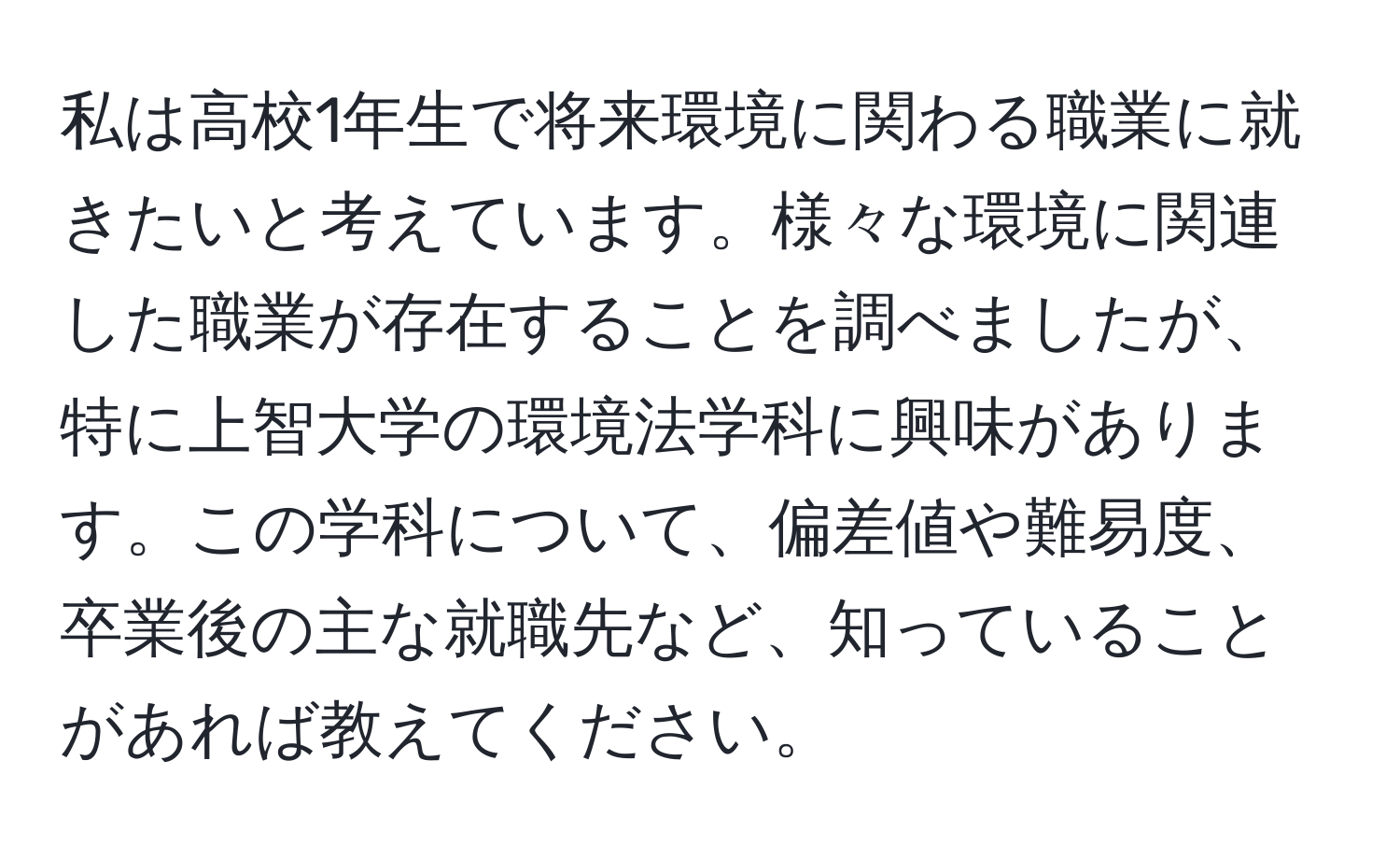 私は高校1年生で将来環境に関わる職業に就きたいと考えています。様々な環境に関連した職業が存在することを調べましたが、特に上智大学の環境法学科に興味があります。この学科について、偏差値や難易度、卒業後の主な就職先など、知っていることがあれば教えてください。