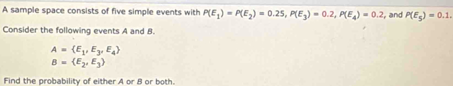 A sample space consists of five simple events with P(E_1)=P(E_2)=0.25, P(E_3)=0.2, P(E_4)=0.2 , and P(E_5)=0.1. 
Consider the following events A and B.
A= E_1,E_3,E_4
B= E_2,E_3
Find the probability of either A or B or both.