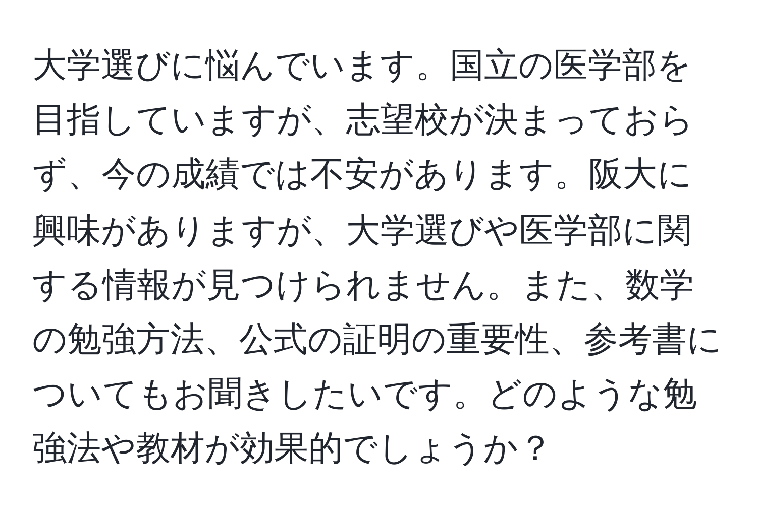 大学選びに悩んでいます。国立の医学部を目指していますが、志望校が決まっておらず、今の成績では不安があります。阪大に興味がありますが、大学選びや医学部に関する情報が見つけられません。また、数学の勉強方法、公式の証明の重要性、参考書についてもお聞きしたいです。どのような勉強法や教材が効果的でしょうか？