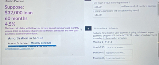 Monthly Payment How much is your monthly payment $
Suppose: 636.00 and how much of your first payment
$32,000 loan is going to principal (Hint: look at monthly view) $
60 months 516.00
4.5%
The Inan calculator will allow you to view annual summary and monthly 4 Fill in the Blank 0.5 points
values. Click on Schedule tvpe to see different Schedules and how your Evalluate how much of your payment is going to interest as your
payments can be broken down. payments progress. Fill in the INTEREST portion of each payment
Amortization schedule according to the monthly schedule.
Annual Schedule Monthly Schedule Month 2 $ 118.14
Amortization Calculator Es Month 23 $ type your answer.
Month 40 $ type your answer...
Month 60 $ type your answer...