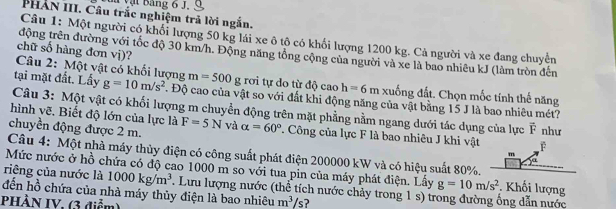 du vật Bang 6 J. 
PHẢN III. Câu trắc nghiệm trả lời ngắn. 
Câu 1: Một người có khối lượng 50 kg lái xe ô tô có khối lượng 1200 kg. Cả người và xe đang chuyển 
chữ số hàng đơn vị)? 
động trên đường với tốc độ 30 km/h. Động năng tổng cộng của người và xe là bao nhiêu kJ (làm tròn đến 
Câu 2: Một vật có khối lượng m=500g rơi tự do từ độ cao h=6m xuống đất. Chọn mốc tính thế năng 
tại mặt đất. Lấy g=10m/s^2. Độ cao của vật so với đất khi động năng của vật bằng 15 J là bao nhiêu mét? 
Câu 3: Một vật có khối lượng m chuyển động trên mặt phẳng nằm ngang dưới tác dụng của lực vector F
hình vẽ. Biết độ lớn của lực là F=5N và alpha =60° T. Công của lực F là bao nhiêu J khi vật F 
chuyền động được 2 m. như 
Câu 4: Một nhà máy thủy điện có công suất phát điện 200000 kW và có hiệu suất 80%.
m
ja 
Mức nước ở hồ chứa có độ cao 1000 m so với tua pin của máy phát điện. Lấy g=10m/s^2. Khối lượng 
riêng của nước là 1000kg/m^3
đến hồ chứa của nhà máy thủy điện là bao nhiêu . Lưu lượng nước (thể tích nước chảy trong 1 s) trong đường ống dẫn nước 
PHÀN IV. (3 điểm)
m^3/s ?