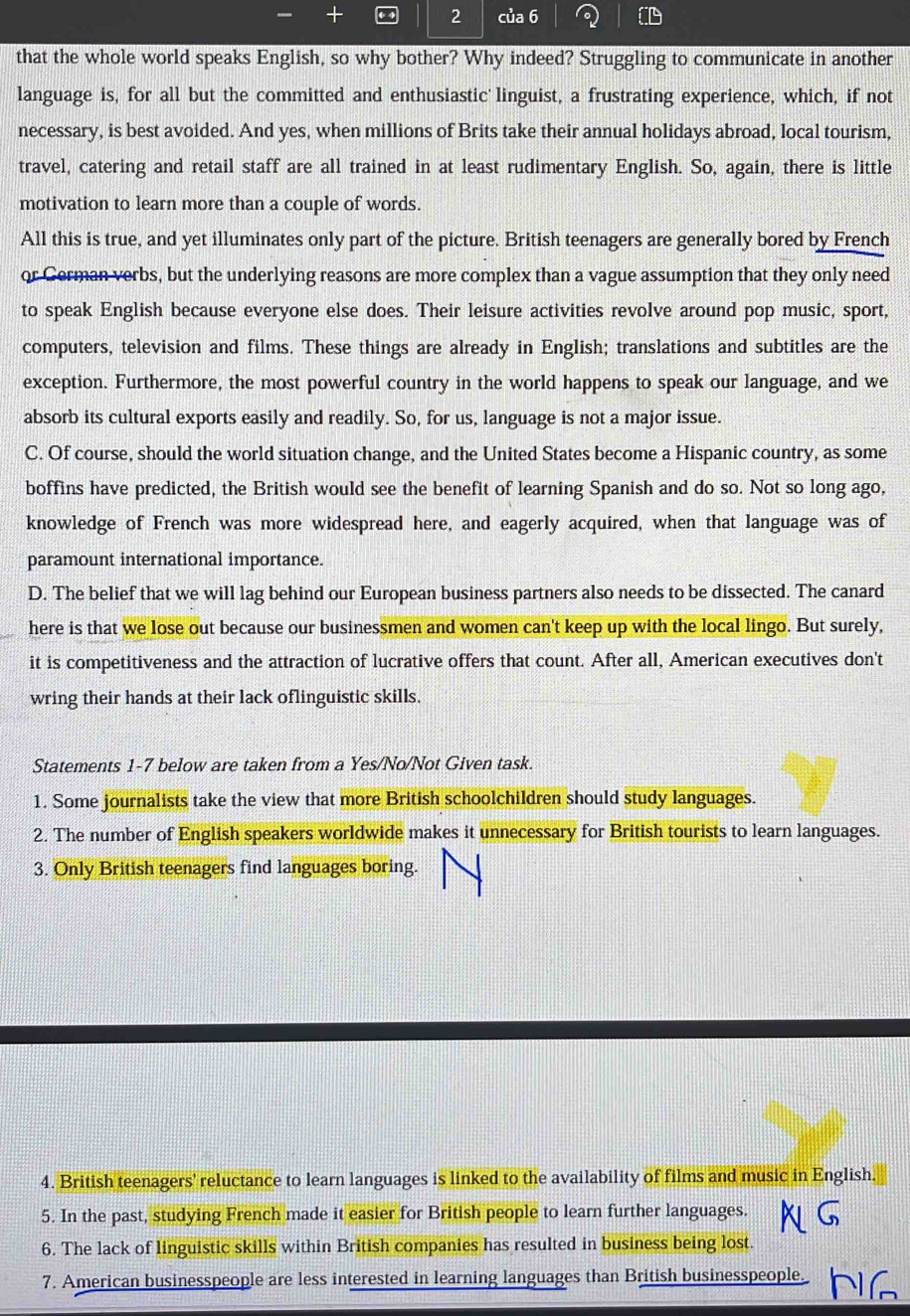 của 6
that the whole world speaks English, so why bother? Why indeed? Struggling to communicate in another
language is, for all but the committed and enthusiastic linguist, a frustrating experience, which, if not
necessary, is best avoided. And yes, when millions of Brits take their annual holidays abroad, local tourism,
travel, catering and retail staff are all trained in at least rudimentary English. So, again, there is little
motivation to learn more than a couple of words.
All this is true, and yet illuminates only part of the picture. British teenagers are generally bored by French
or German verbs, but the underlying reasons are more complex than a vague assumption that they only need
to speak English because everyone else does. Their leisure activities revolve around pop music, sport,
computers, television and films. These things are already in English; translations and subtitles are the
exception. Furthermore, the most powerful country in the world happens to speak our language, and we
absorb its cultural exports easily and readily. So, for us, language is not a major issue.
C. Of course, should the world situation change, and the United States become a Hispanic country, as some
boffins have predicted, the British would see the benefit of learning Spanish and do so. Not so long ago,
knowledge of French was more widespread here, and eagerly acquired, when that language was of
paramount international importance.
D. The belief that we will lag behind our European business partners also needs to be dissected. The canard
here is that we lose out because our businessmen and women can't keep up with the local lingo. But surely,
it is competitiveness and the attraction of lucrative offers that count. After all, American executives don't
wring their hands at their lack oflinguistic skills.
Statements 1-7 below are taken from a Yes/No/Not Given task.
1. Some journalists take the view that more British schoolchildren should study languages.
2. The number of English speakers worldwide makes it unnecessary for British tourists to learn languages.
3. Only British teenagers find languages boring.
4. British teenagers' reluctance to learn languages is linked to the availability of films and music in English.
5. In the past, studying French made it easier for British people to learn further languages.
6. The lack of linguistic skills within British companies has resulted in business being lost.
7. American businesspeople are less interested in learning languages than British businesspeople.