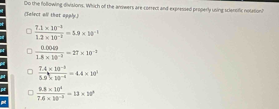 Do the following divisions. Which of the answers are correct and expressed properly using scientific notation?
f (Select all that apply.)
t
at  (7.1* 10^(-3))/1.2* 10^(-2) =5.9* 10^(-1)
pf  (0.0049)/1.8* 10^(-2) =27* 10^(-2)
pt
pt  (7.4* 10^(-3))/5.9* 10^(-4) =4.4* 10^1
pt  (9.8* 10^4)/7.6* 10^(-3) =13* 10^8
pt