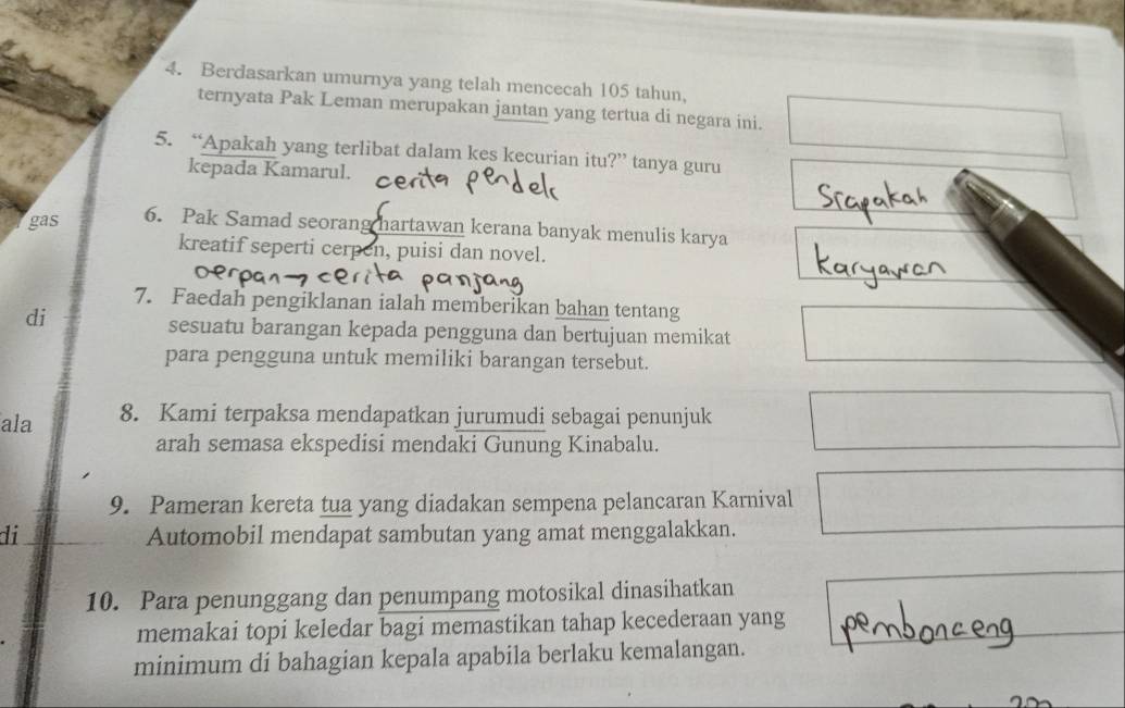 Berdasarkan umurnya yang telah mencecah 105 tahun, 
ternyata Pak Leman merupakan jantan yang tertua di negara ini. 
5. “Apakah yang terlibat dalam kes kecurian itu?” tanya guru 
kepada Kamarul. 
gas 6. Pak Samad seorang hartawan kerana banyak menulis karya 
kreatif seperti cerpen, puisi dan novel. 
7. Faedah pengiklanan ialah memberikan bahan tentang 
di 
sesuatu barangan kepada pengguna dan bertujuan memikat 
para pengguna untuk memiliki barangan tersebut. 
ala 8. Kami terpaksa mendapatkan jurumudi sebagai penunjuk 
arah semasa ekspedisi mendaki Gunung Kinabalu. 
9. Pameran kereta tua yang diadakan sempena pelancaran Karnival 
di Automobil mendapat sambutan yang amat menggalakkan. 
10. Para penunggang dan penumpang motosikal dinasihatkan 
memakai topi keledar bagi memastikan tahap kecederaan yang 
minimum di bahagian kepala apabila berlaku kemalangan.