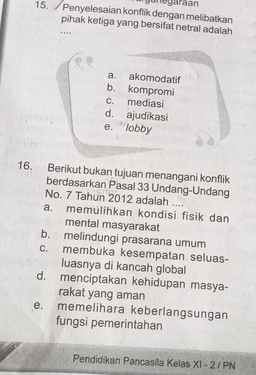 ganegaraán
15. Penyelesaian konflik dengan melibatkan
pihak ketiga yang bersifat netral adalah
a. akomodatif
b. kompromi
c. mediasi
d. ajudikasi
e. ` lobby
16. Berikut bukan tujuan menangani konflik
berdasarkan Pasal 33 Undang-Undang
No. 7 Tahun 2012 adalah ....
a. memulihkan kondisi fisik dan
mental masyarakat
b. melindungi prasarana umum
c. membuka kesempatan seluas-
luasnya di kancah global
d. menciptakan kehidupan masya-
rakat yang aman
e. memelihara keberlangsungan
fungsi pemerintahan
Pendidikan Pancasila Kelas XI - 2 / PN