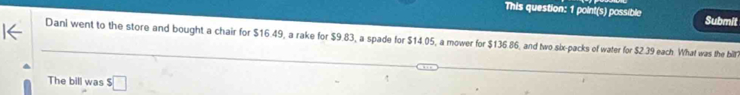 This question: 1 point(s) possible Submit 
Dani went to the store and bought a chair for $16.49, a rake for $9.83, a spade for $14.05, a mower for $136.86, and two six-packs of water for $2.39 each. What was the billf 
The bill was 5□