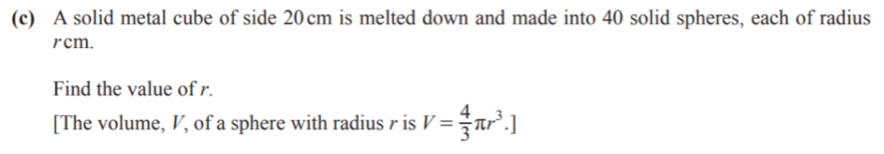 A solid metal cube of side 20cm is melted down and made into 40 solid spheres, each of radius
rcm. 
Find the value of r. 
[The volume, V, of a sphere with radius r is V= 4/3 π r^3.]