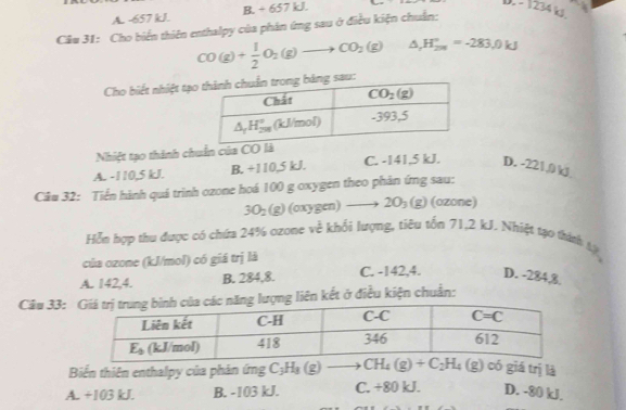 A. -657 kJ. B. + 657 kJ.
D - 1234 k
Câu 31: Cho biển thiên enthalpy của phản ứng sau ở điều kiện chuẩn:
CO(g)+ 1/2 O_2(g)to CO_2(g) △ _rH_(200)°=-283.0kJ
Cho biết nhiệt tạog sau:
Nhiệt tạo thành chuẩn của CO
A. -110,5 kJ. B. +110,5 kJ. C. -141,5 kJ. D. -221,0 kJ
Cầu 32: Tiền hành quá trình ozone hoá 100 g oxygen theo phản ứng sau:
3O_2(g) (oxy g(m) to 2O_3(g) (ozone)
Hỗn hợp thu được có chứa 24% ozone về khối lượng, tiêu tốn 71,2 kJ. Nhiệt tạo thính tị
của ozone (kJ/mol) có giá trị là
A. 142,4. B. 284,8. C. -142,4. D. -284,8
Câu 33:ng liên kết ở điều kiện chuẩn:
Biến thiên enthalpy của phản ứng C_3H_8(g)to CH_4(g)+C_2H_4(g) có giá trị là
A. +103 kJ. B. -103 kJ. C. +80 kJ. D. -80 kJ.