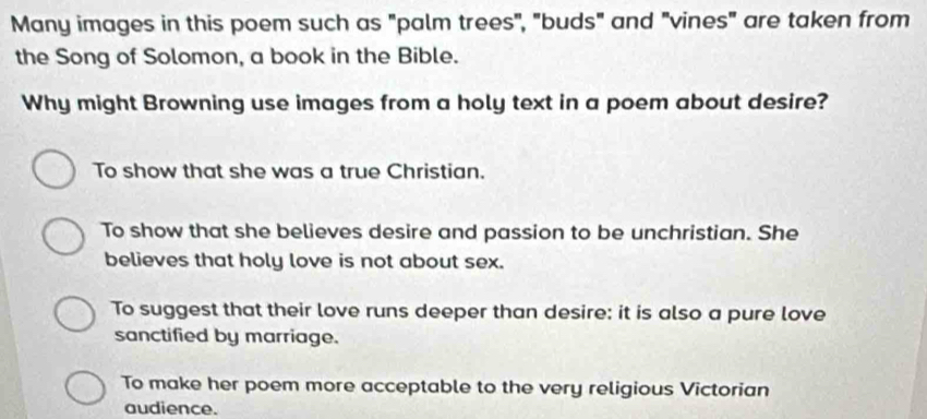 Many images in this poem such as "palm trees", "buds" and "vines" are taken from
the Song of Solomon, a book in the Bible.
Why might Browning use images from a holy text in a poem about desire?
To show that she was a true Christian.
To show that she believes desire and passion to be unchristian. She
believes that holy love is not about sex.
To suggest that their love runs deeper than desire: it is also a pure love
sanctified by marriage.
To make her poem more acceptable to the very religious Victorian
audience.