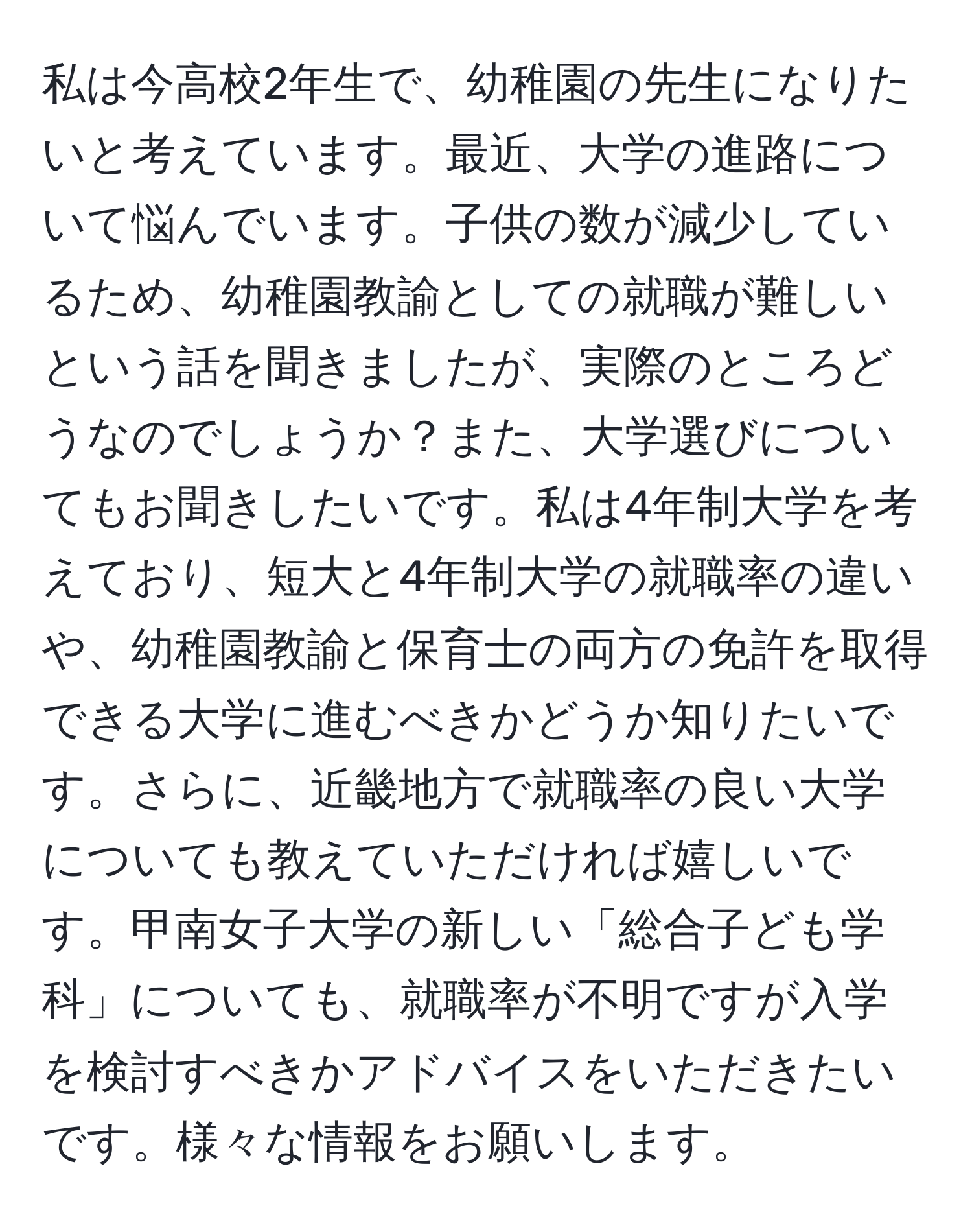 私は今高校2年生で、幼稚園の先生になりたいと考えています。最近、大学の進路について悩んでいます。子供の数が減少しているため、幼稚園教諭としての就職が難しいという話を聞きましたが、実際のところどうなのでしょうか？また、大学選びについてもお聞きしたいです。私は4年制大学を考えており、短大と4年制大学の就職率の違いや、幼稚園教諭と保育士の両方の免許を取得できる大学に進むべきかどうか知りたいです。さらに、近畿地方で就職率の良い大学についても教えていただければ嬉しいです。甲南女子大学の新しい「総合子ども学科」についても、就職率が不明ですが入学を検討すべきかアドバイスをいただきたいです。様々な情報をお願いします。