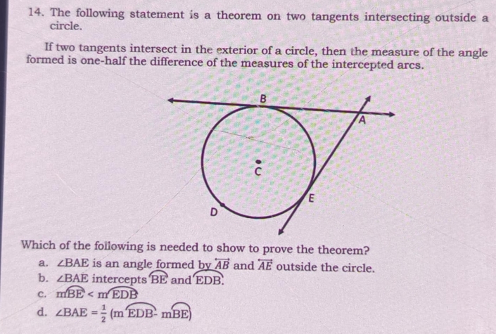 The following statement is a theorem on two tangents intersecting outside a
circle.
If two tangents intersect in the exterior of a circle, then the measure of the angle
formed is one-half the difference of the measures of the intercepted arcs.
Which of the following is needed to show to prove the theorem?
a. ∠ BAE is an angle formed by overleftrightarrow AB and overleftrightarrow AE outside the circle.
b. ∠ BAE intercepts overline BE and overline EDB.
C. mwidehat BE
d. ∠ BAE= 1/2 (moverline EDB-moverline BE)