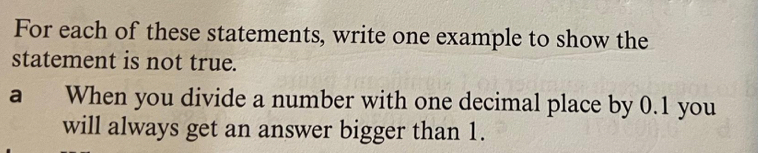 For each of these statements, write one example to show the 
statement is not true. 
a When you divide a number with one decimal place by 0.1 you 
will always get an answer bigger than 1.