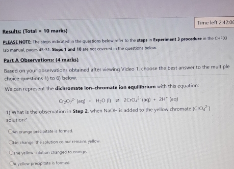 Time left 2:42:0 
Results: (Total =10 marks)
PLEASE NOTE; The steps indicated in the questions below refer to the steps in Experiment 3 procedure in the CHF03
lab manual, pages 45· 51 Steps 1 and 10 are not covered in the questions bellow.
Part A Observations: (4 marks)
Based on your observations obtained after viewing Video 1, choose the best answer to the multiple
choice questions 1) to 6) below.
We can represent the dichromate ion-chromate ion equilibrium with this equation:
Cr_2O_7^((2-)(aq)+H_2)O(l)leftharpoons 2CrO_4^((2-)(aq)+2H^+)(aq)
1) What is the observation in Step 2, when NaOH is added to the yellow chromate (CrO_4^(2-))
solution?
an orange precipitate is formed.
ONo change, the solution colour remains yellow.
○The yellow solution changed to orange.
A yellow precipitate is formed.