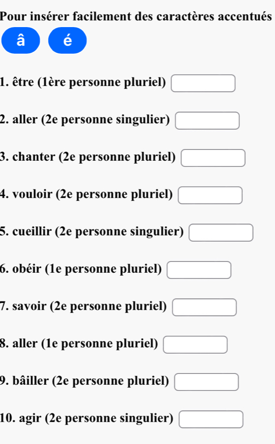 Pour insérer facilement des caractères accentués 
1. être (1ère personne pluriel) □
2. aller (2e personne singulier) □
3. chanter (2e personne pluriel) □
4. vouloir (2e personne pluriel) □
5. cueillir (2e personne singulier) □ 
6. obéir (1e personne pluriel) □ 
7. savoir (2e personne pluriel) □
8. aller (1e personne pluriel) □
9. bâiller (2e personne pluriel) □
10. agir (2e personne singulier) □