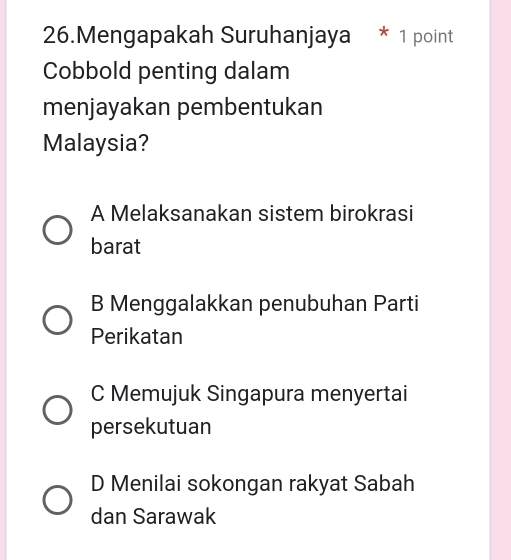 Mengapakah Suruhanjaya * 1 point
Cobbold penting dalam
menjayakan pembentukan
Malaysia?
A Melaksanakan sistem birokrasi
barat
B Menggalakkan penubuhan Parti
Perikatan
C Memujuk Singapura menyertai
persekutuan
D Menilai sokongan rakyat Sabah
dan Sarawak