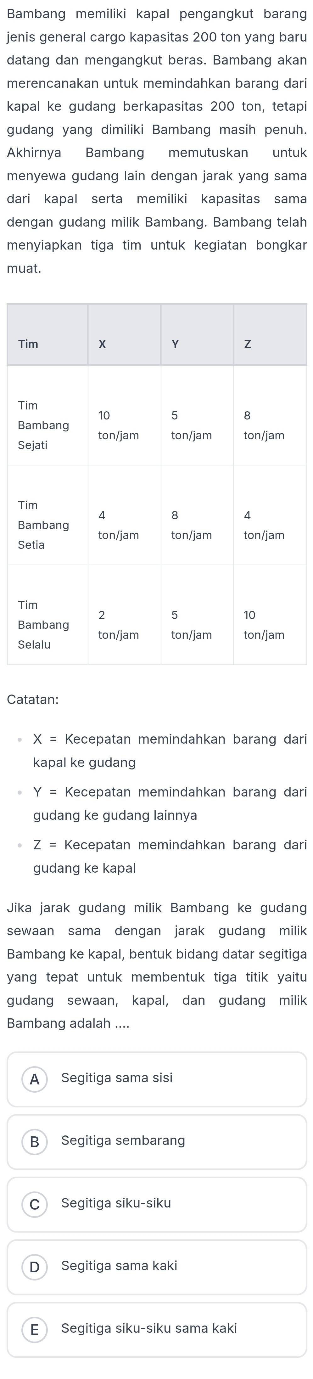 Bambang memiliki kapal pengangkut barang
jenis general cargo kapasitas 200 ton yang baru
datang dan mengangkut beras. Bambang akan
merencanakan untuk memindahkan barang dari
kapal ke gudang berkapasitas 200 ton, tetapi
gudang yang dimiliki Bambang masih penuh.
Akhirnya Bambang memutuskan untuk
menyewa gudang lain dengan jarak yang sama
dari kapal serta memiliki kapasitas sama
dengan gudang milik Bambang. Bambang telah
menyiapkan tiga tim untuk kegiatan bongkar
muat.
T
T
B
S
T
B
S
T
B
S
Catatan:
X= Kecepatan memindahkan barang dari
kapal ke gudang
Y = Kecepatan memindahkan barang dari
gudang ke gudang lainnya
Z= Kecepatan memindahkan barang dari
gudang ke kapal
Jika jarak gudang milik Bambang ke gudang
sewaan sama dengan jarak gudang milik
Bambang ke kapal, bentuk bidang datar segitiga
yang tepat untuk membentuk tiga titik yaitu
gudang sewaan, kapal, dan gudang milik
Bambang adalah ....
A Segitiga sama sisi
B Segitiga sembarang
C Segitiga siku-siku
D Segitiga sama kaki
E Segitiga siku-siku sama kaki