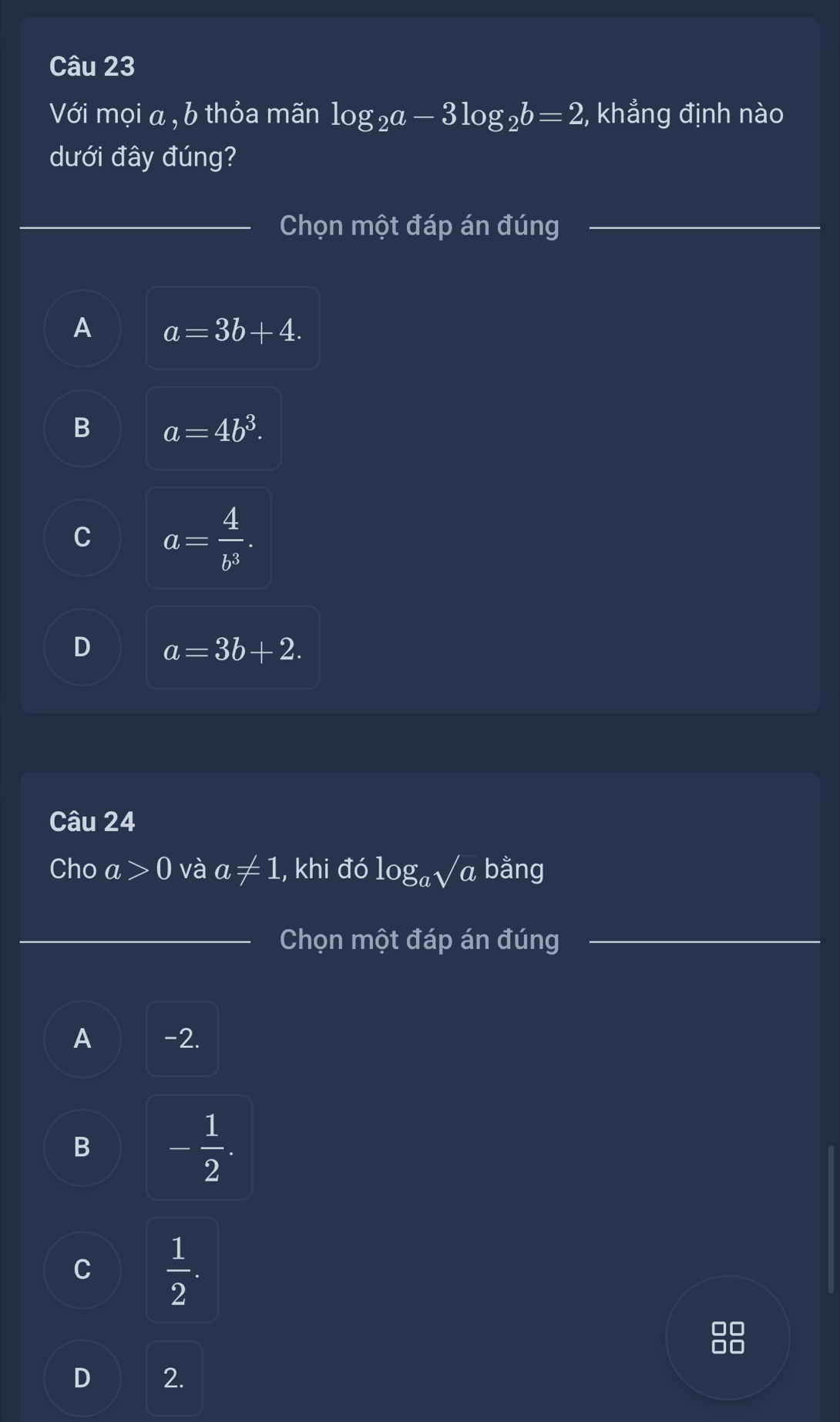 Với mọi a , b thỏa mãn log _2a-3log _2b=2 , khẳng định nào
dưới đây đúng?
Chọn một đáp án đúng
A a=3b+4.
B a=4b^3.
C a= 4/b^3 .
D a=3b+2. 
Câu 24
Cho a>0 và a!= 1 , khi đó log _asqrt(a) bằng
_
Chọn một đáp án đúng
A -2.
B - 1/2 .
C  1/2 .
D 2.