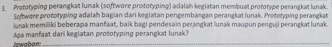 Prototyping perangkat lunak (software prototyping) adalah kegiatan membuat prototype perangkat lunak. 
Softwøre prototyping adalah bagian dari kegiatan pengembangan perangkat lunak. Prototyping perangkat 
lunak memiliki beberapa manfaat, baik bagi pendesain perangkat lunak maupun penguji perangkat lunak. 
Apa manfaat dari kegiatan prototyping perangkat lunak? 
Jawaban:_