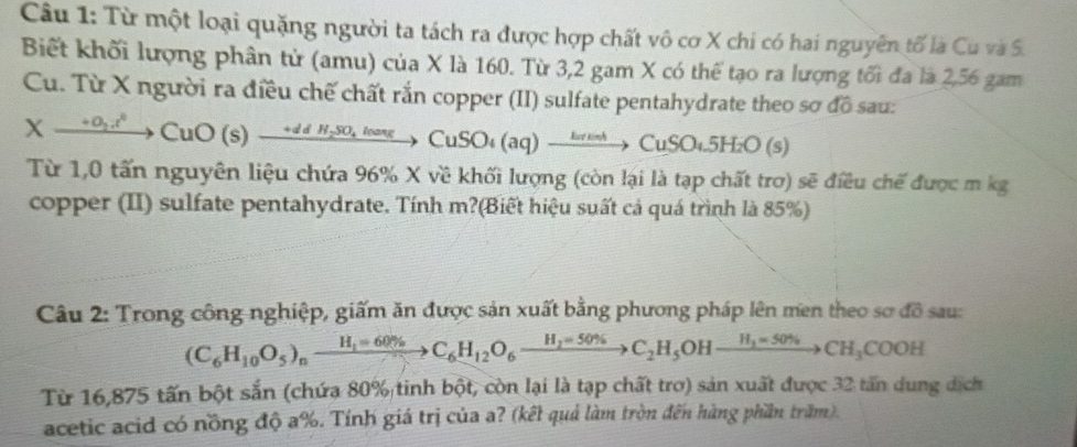 Từ một loại quặng người ta tách ra được hợp chất vô cơ X chi có hai nguyên tố là Cu và S. 
Biết khối lượng phân tử (amu) của X là 160. Từ 3,2 gam X có thể tạo ra lượng tối đa là 2,56 gam 
Cu. Từ X người ra điều chế chất rắn copper (II) sulfate pentahydrate theo sơ đồ sau:
Xxrightarrow +0(s)xrightarrow +^2CuO(s)xrightarrow +ddH_2SO_4loa)to Cu)SO_4to CuSOxrightarrow H_4SO_4_2O(s)
Từ 1,0 tấn nguyên liệu chứa 96% X về khối lượng (còn lại là tạp chất trơ) sẽ điều chế được m kg 
copper (II) sulfate pentahydrate. Tính m?(Biết hiệu suất cả quá trình là 85%) 
Câu 2: Trong công nghiệp, giấm ăn được sản xuất bằng phương pháp lên men theo sơ do sau:
(C_6H_10O_5)_nxrightarrow H_1=60% C_6H_12O_6xrightarrow H_2=50% C_2H_5OHxrightarrow H_3=50% CH_3COOH
Từ 16,875 tấn bột sắn (chứa 80% tinh bột, còn lại là tạp chất trơ) sản xuất được 32 tấn dung dịch 
acetic acid có nồng độ a%. Tính giá trị của a? (kết quả làm tròn đến hàng phần trăm).