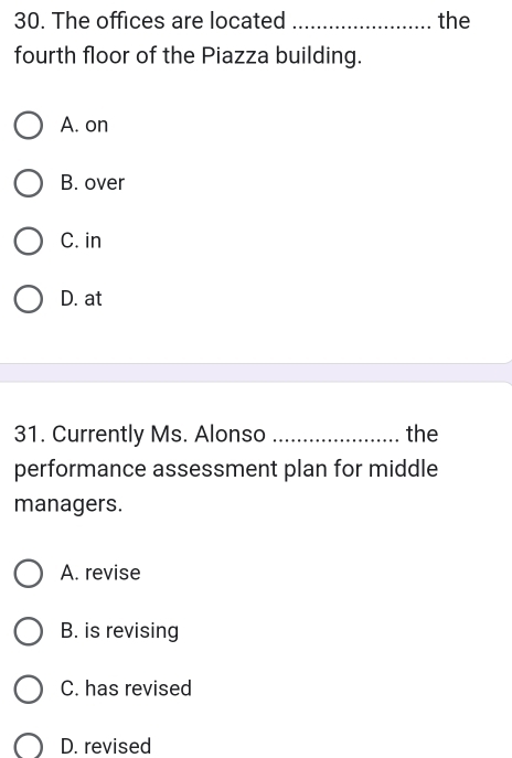 The offices are located _the
fourth floor of the Piazza building.
A. on
B. over
C. in
D. at
31. Currently Ms. Alonso _the
performance assessment plan for middle
managers.
A. revise
B. is revising
C. has revised
D. revised