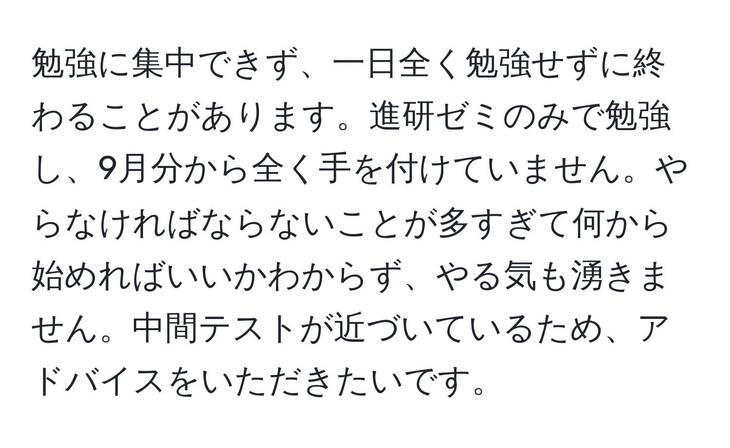 勉強に集中できず、一日全く勉強せずに終わることがあります。進研ゼミのみで勉強し、9月分から全く手を付けていません。やらなければならないことが多すぎて何から始めればいいかわからず、やる気も湧きません。中間テストが近づいているため、アドバイスをいただきたいです。