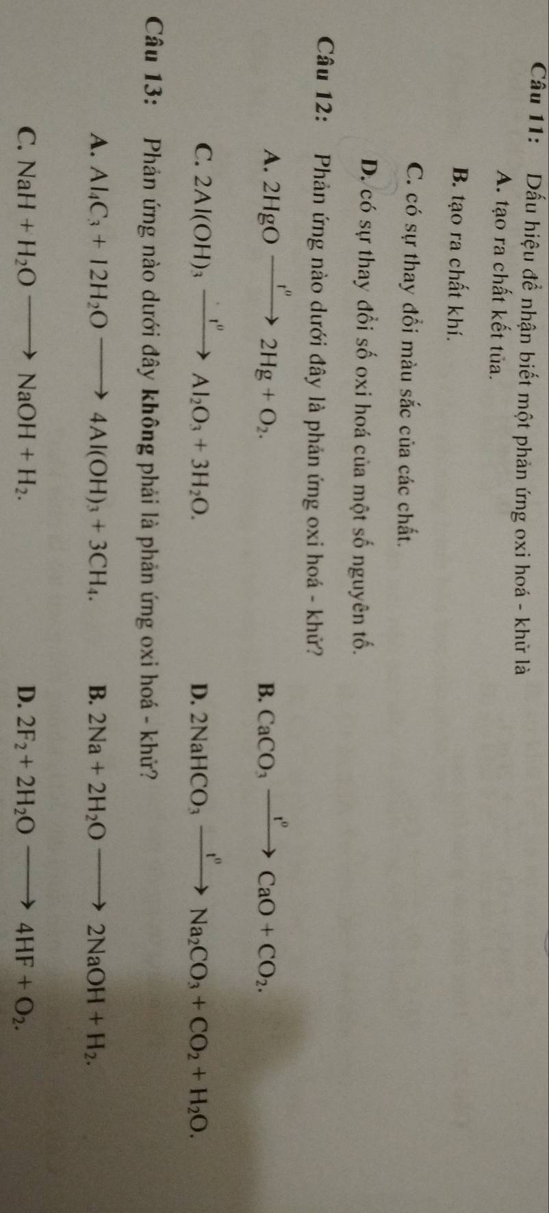 Cầu 11: Dấu hiệu đề nhận biết một phản ứng oxi hoá - khữ là
A. tạo ra chất kết tủa.
B. tạo ra chất khí.
C. có sự thay đổi màu sắc của các chất.
D. có sự thay đổi số oxi hoá của một số nguyên tố.
Câu 12: Phản ứng nào dưới đây là phản ứng oxi hoá - khử?
A. 2HgOxrightarrow f''2Hg+O_2. CaCO_3xrightarrow I^0CaO+CO_2. 
B.
C. 2Al(OH)_3xrightarrow · r^0Al_2O_3+3H_2O. 2NaHCO_3xrightarrow I^nNa_2CO_3+CO_2+H_2O. 
D.
Câu 13: Phản ứng nào dưới đây không phải là phản ứng oxi hoá - khử?
A. Al_4C_3+12H_2Oto 4Al(OH)_3+3CH_4. B. 2Na+2H_2Oto 2NaOH+H_2.
C. NaH+H_2Oto NaOH+H_2. D. 2F_2+2H_2Oto 4HF+O_2.