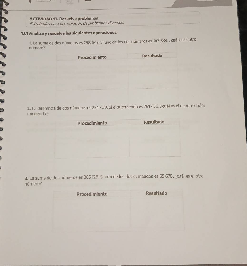 ACTIVIDAD 13. Resuelve problemas 
Estrategias para la resolución de problemas diversos. 
13.1 Analiza y resuelve las siguientes operaciones. 
1. La suma de dos números es 298 642. Si uno de los dos números es 143 789, ¿cuál es el otro 
número? 
2. La diferencia de dos números es 234 439. Si el sustraendo es 761 456, ¿cuál es el denominador 
minuendo? 
3. La suma de dos números es 365 128. Si uno de los dos sumandos es 65 678, ¿cuál es el otro 
número?