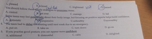 A. pleased B. relaxed
You should follow these stimple strategies to overcome stross. C. frightened n 
A. control C. manage D. fail
B. get over
Some teens may feel pessimiatic about their body image, but focusing on positive aspects helps build confidence.
A. optimistic * B nexpensive C.unhealthy Dumwealthy
4. The team had to delay the meeting until next week due to an emergency.
A. put on B. take on C. turn down D. go on
5. If you practise good posture, you can appear more confident. C. calm D. delighted
A. additional B. distrustful