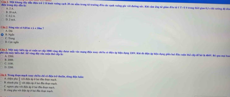 điện trong đây dẫn lài
Cầu 1. Một khung đây dẫn điện trở 2 12 hình vuông cạch 20 cm nằm trong từ trường đều các cạnh vuông góc với đường sức. Khi cảm ứng từ giảm đều từ 1 T về 0 trong thời gian 0, 1 s thì cường độ đòn
A. 2 A.
B. 20 mA.
C. 0,2 A.
D. 2 mA.
Câu 2. Sóng nào có 0,01m < λ < 10m ?
A. Dii
B. Ngắn
C. Trung
D. Cực ngắn
Câu 3. Một máy biến áp có cuộn sơ cấp 1000 vòng đây được mắc vào mạng điện xoay chiều có điện áp hiệu dụng 220V. Khi đó điện áp hiệu dụng giữa hai đầu cuộn thứ cấp để hở là 484V. Bỏ qua mại hao
phí của máy biến thế. Số vòng đây của cuộn thứ cấp là:
A. 2500,
B. 2000,
C. 1100.
D. 2200,
Câu 4. Trong đoạn mạch xoay chiều chỉ có điện trở thưần, đòng điện luôn:
A. chậm pha  π /3  với điện áp ở hai đầu đoạn mạch.
B. nhanh pha  π /3  với điện áp ở hai đầu đoạn mạch
C. ngược pha với điện áp ở hai đầu đoạn mạch.
D. cùng pha với điện áp ở hai đầu đoạn mạch.