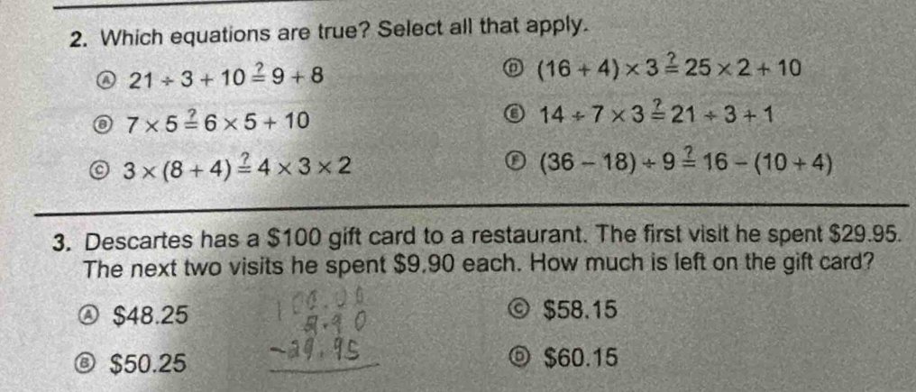 Which equations are true? Select all that apply.
21/ 3+10overset ?=9+8
(16+4)* 3=25* 2+10
7* 5=6* 5+10
14/ 7* 3=21/ 3+1
3* (8+4)=4* 3* 2
(36-18)/ 9=16-(10+4)
3. Descartes has a $100 gift card to a restaurant. The first visit he spent $29.95.
The next two visits he spent $9,90 each. How much is left on the gift card?
Ⓐ $48.25 © $58.15
® $50.25 $60.15