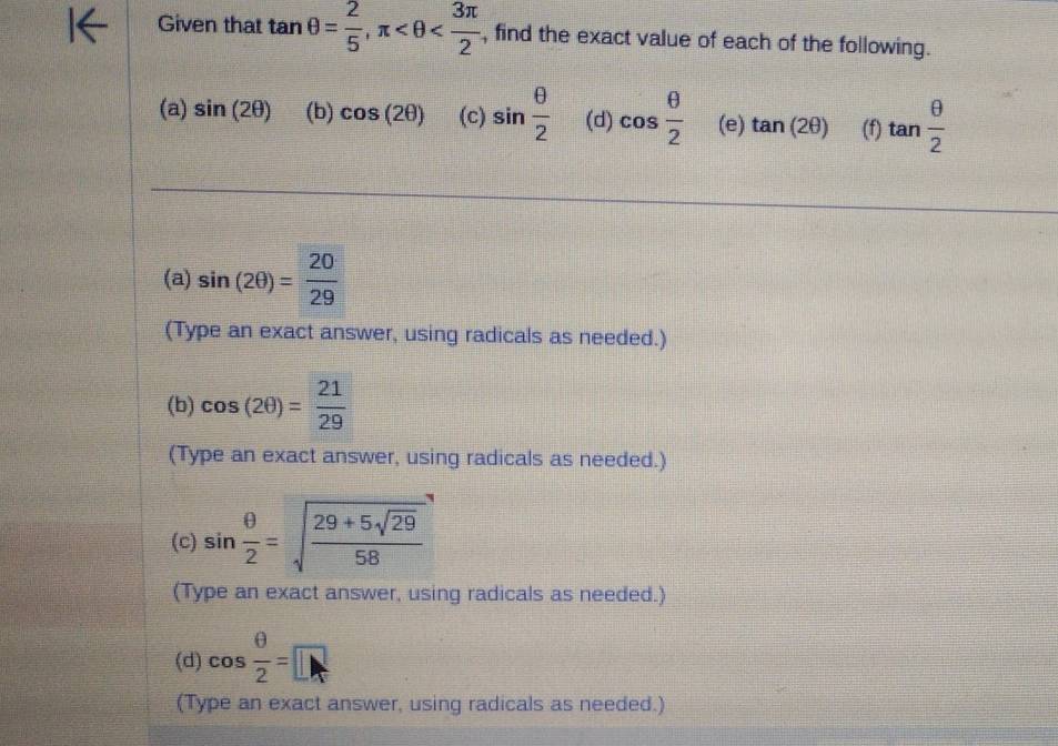 Given that tan θ = 2/5 , π , find the exact value of each of the following.
(a) sin (2θ ) (b) cos (2θ ) (c) sin  θ /2  (d) cos  θ /2  (e) tan (2θ ) (f) tan  θ /2 
(a) sin (2θ )= 20/29 
(Type an exact answer, using radicals as needed.)
(b) cos (2θ )= 21/29 
(Type an exact answer, using radicals as needed.)
(c) sin  θ /2 =sqrt(frac 29+5sqrt 29)58
(Type an exact answer, using radicals as needed.)
(d) cos  θ /2 =□
(Type an exact answer, using radicals as needed.)