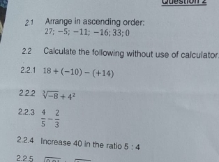 2.1 Arrange in ascending order:
27; -5; -11; -16; 33; 0
2.2 Calculate the following without use of calculator. 
2.2.1 18+(-10)-(+14)
2.2.2 sqrt[3](-8)+4^2
2.2.3  4/5 - 2/3 
2.2.4 Increase 40 in the ratio 5:4
2.2.5 overline 