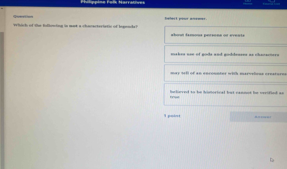 Philippine Folk Narratives
Question Select your answer.
Which of the following is not a characteristic of legends?
about famous persons or events
makes use of gods and goddesses as characters
may tell of an encounter with marvelous creatures
believed to be historical but cannot be verified as
true
1 point Answer