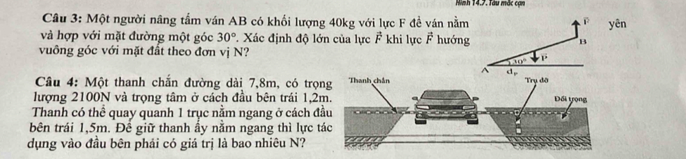 Hình 14.7. Tàu mắc cạn
Câu 3: Một người nâng tấm ván AB có khối lượng 40kg với lực F đề ván nằmyên
và hợp với mặt đường một góc 30°. Xác định độ lớn của lực F khi lực vector F hướng
vuông góc với mặt đất theo đơn vị N?
Câu 4: Một thanh chắn đường dài 7,8m, có trọ
lượng 2100N và trọng tâm ở cách đầu bên trái 1,2
Thanh có thể quay quanh 1 trục nằm ngang ở cách đ
bên trái 1,5m. Đề giữ thanh ấy nằm ngang thì lực t
dụng vào đầu bên phải có giá trị là bao nhiêu N?