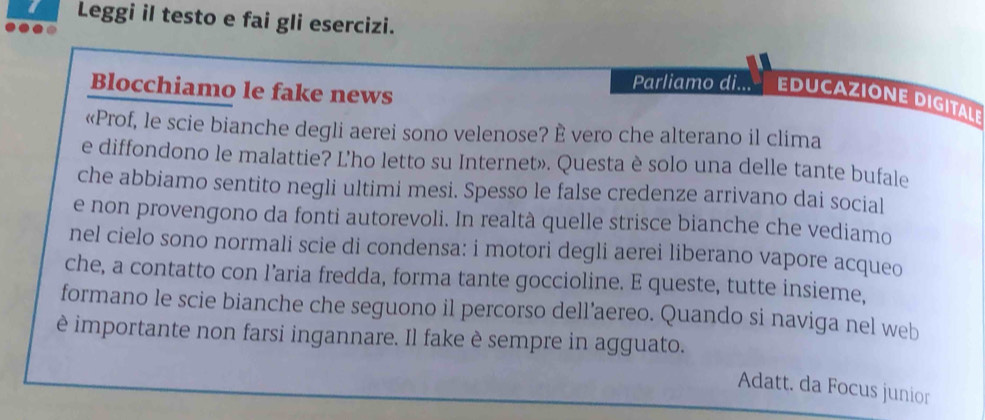 Leggi il testo e fai gli esercizi. 
Blocchiamo le fake news 
Parliamo di... EDUCAZIONE DIGITALE 
«Prof, le scie bianche degli aerei sono velenose? È vero che alterano il clima 
e diffondono le malattie? L’ho letto su Internet». Questa è solo una delle tante bufale 
che abbiamo sentito negli ultimi mesi. Spesso le false credenze arrivano dai social 
e non provengono da fonti autorevoli. In realtà quelle strisce bianche che vediamo 
nel cielo sono normali scie di condensa: i motori degli aerei liberano vapore acqueo 
che, a contatto con l’aria fredda, forma tante goccioline. E queste, tutte insieme, 
formano le scie bianche che seguono il percorso dell’aereo. Quando si naviga nel web 
è importante non farsi ingannare. Il fake è sempre in agguato. 
Adatt. da Focus junior