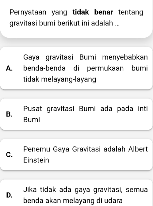 Pernyataan yang tidak benar tentang
gravitasi bumi berikut ini adalah ...
Gaya gravitasi Bumi menyebabkan
A. benda-benda di permukaan bumi
tidak melayang-layang
Pusat gravitasi Bumi ada pada inti
B.
Bumi
Penemu Gaya Gravitasi adalah Albert
C.
Einstein
Jika tidak ada gaya gravitasi, semua
D.
benda akan melayang di udara