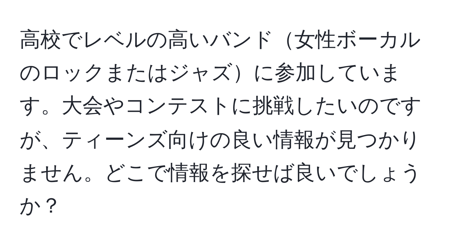 高校でレベルの高いバンド女性ボーカルのロックまたはジャズに参加しています。大会やコンテストに挑戦したいのですが、ティーンズ向けの良い情報が見つかりません。どこで情報を探せば良いでしょうか？